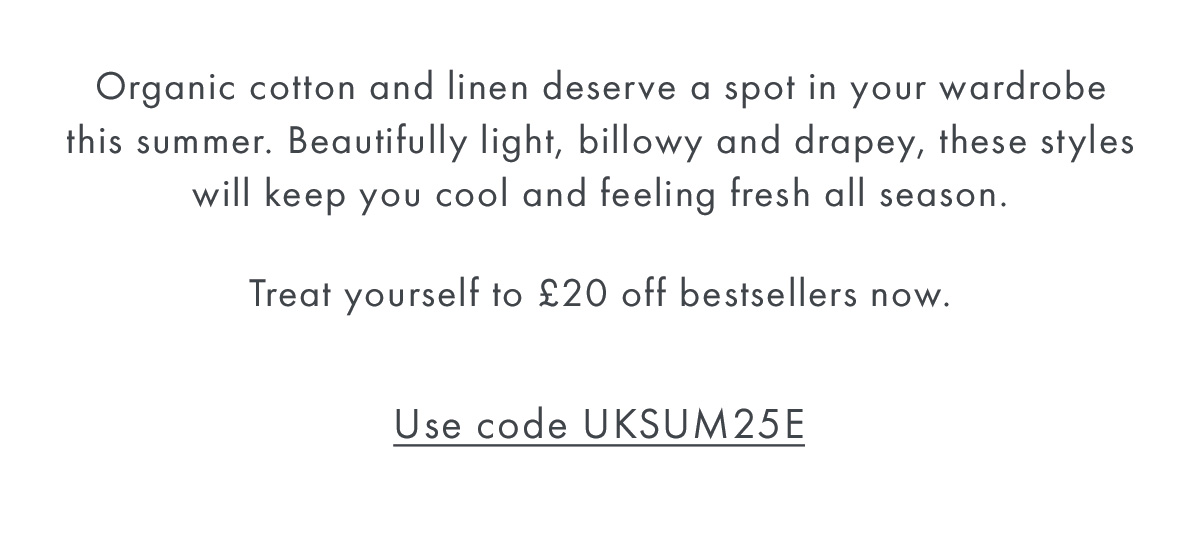 Organic cotton and linen deserve a spot in your wardrobe this summer. Beautifully light, billowy and drapey, these styles will keep you cool and feeling fresh all season.