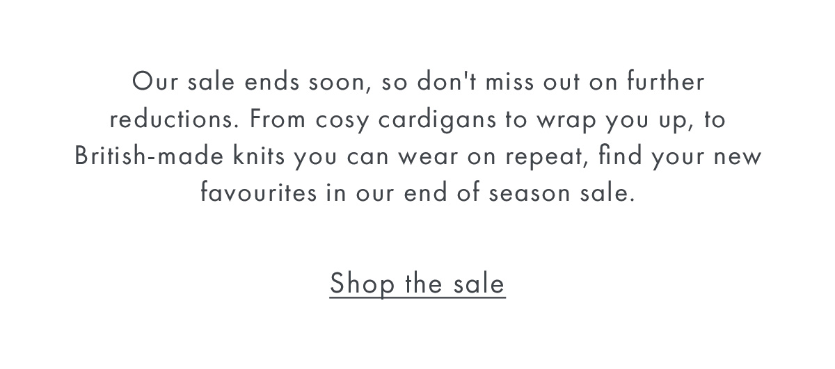 Our sale ends soon, so don't miss out on further reductions. From cosy cardigans to wrap you up, to British-made knits you can wear on repeat, find your new favourites in our end of season sale.