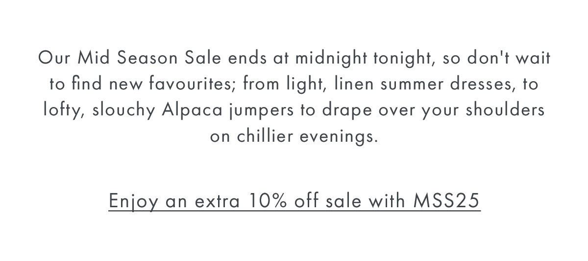 Our Mid Season Sale ends at midnight tonight, so don't wait to find new favourites; from light, linen summer dresses, to lofty, slouchy Alpaca jumpers to drape over your shoulders on chillier evenings. 