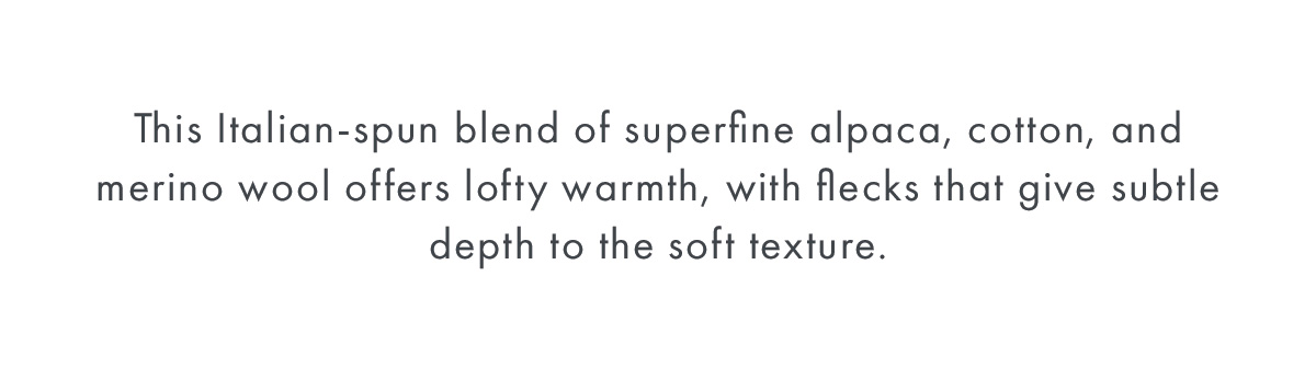 This Italian-spun blend of superfine alpaca, cotton, and merino wool offers lofty warmth, with flecks that give subtle depth to the soft texture.