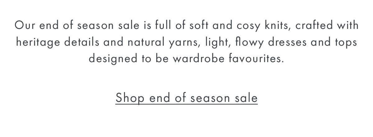 Our end of season sale is full of soft and cosy knits, crafted with heritage details and natural yarns, light, flowy dresses and tops designed to be wardrobe favourites.  Shop end of season sale