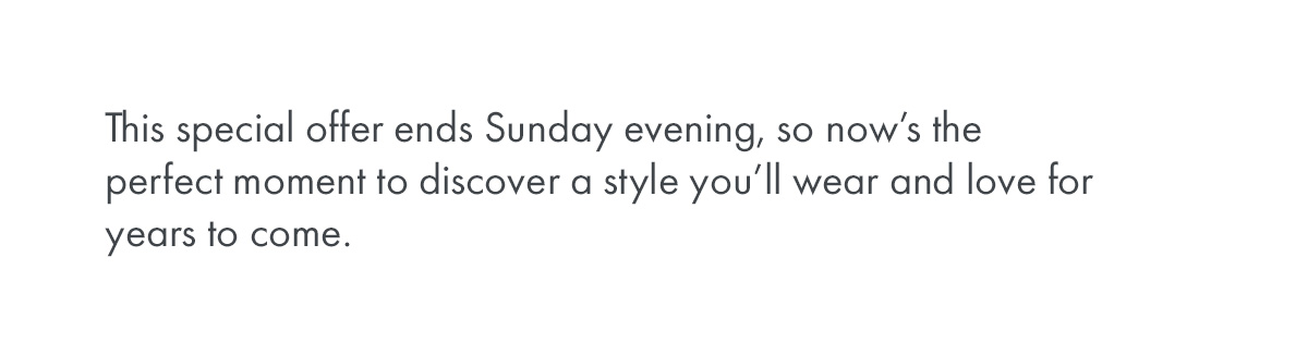 This special offer ends Sunday evening, so now’s the perfect moment to discover a style you’ll wear and love for years to come.