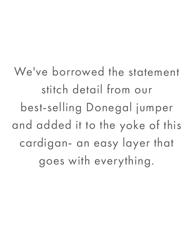  We've borrowed the statement stitch detail from our best-selling Donegal jumper and added it to the yoke of this cardigan- an easy layer that goes with everything.