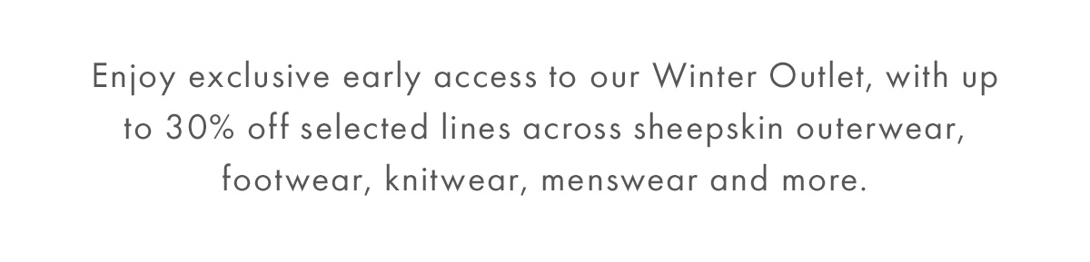Enjoy up to 30% off selected lines in our Winter Outlet. Discover sheepskin outerwear, footwear, knitwear and menswear to style and wear now and later.