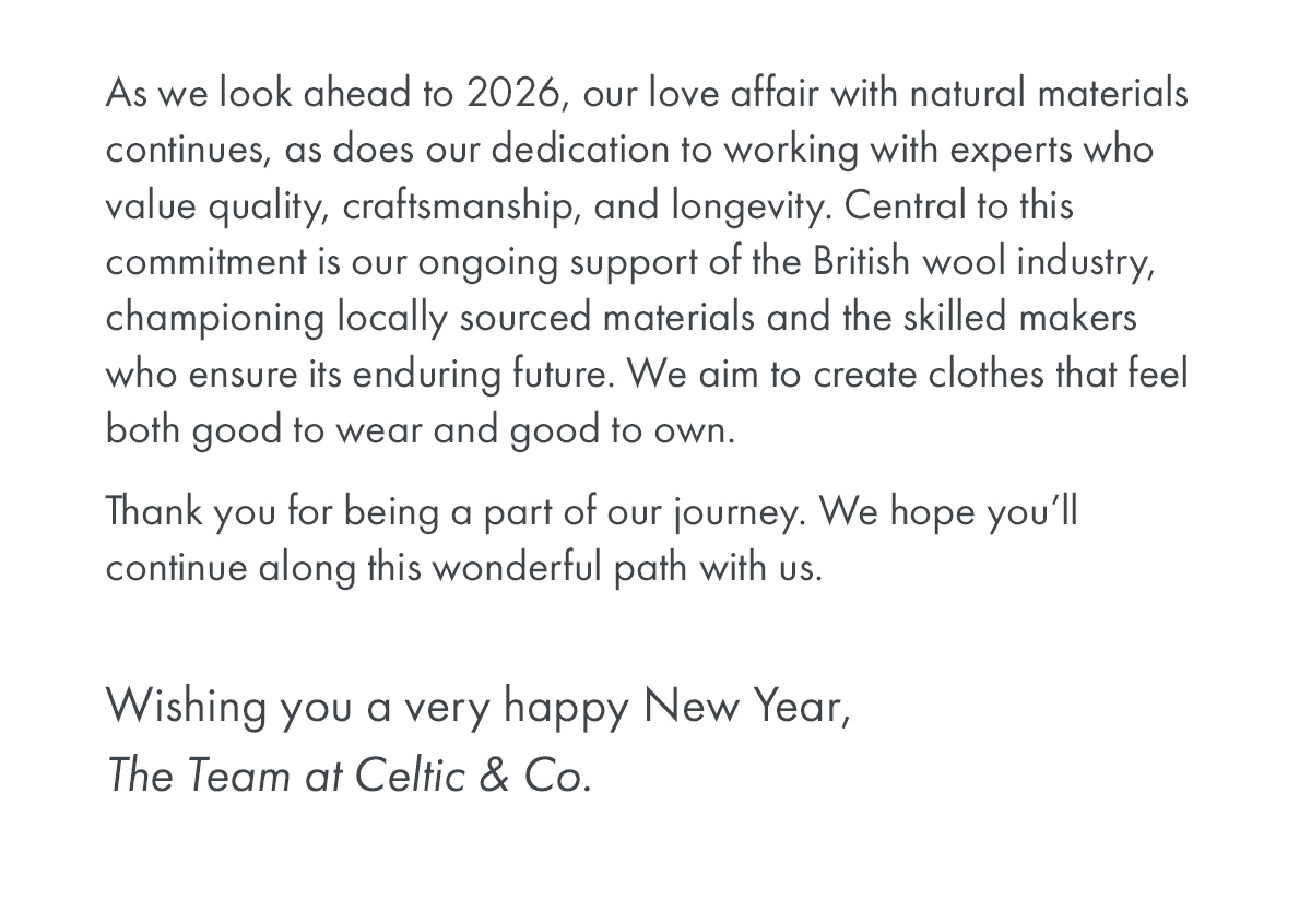 As we look ahead to 2026, our love affair with natural materials continues, as does our dedication to working with experts who value quality, craftsmanship, and longevity. Central to this commitment is our ongoing support of the British wool industry, championing locally sourced materials and the skilled makers who ensure its enduring future. We aim to create clothes that feel both good to wear and good to own.
