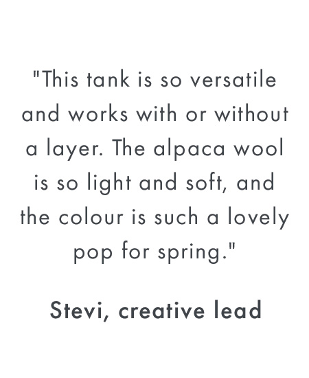 ''This tank is so versatile and works with or without a layer. The alpaca wool is so light and soft, and the colour is such a lovely pop for spring.'' - Stevi, Creative Lead