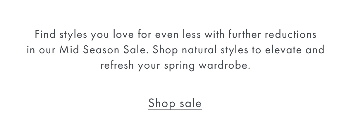 Find styles you love for even less with further reductions in our Mid Season Sale. Shop natural styles to elevate and refresh your spring wardrobe.