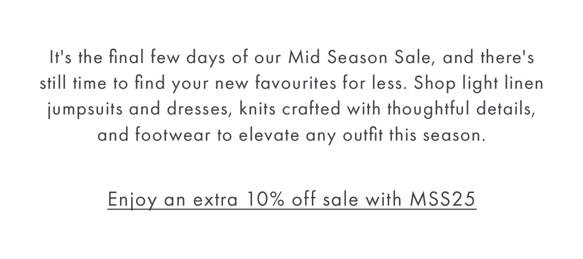 It's the final week of our Mid Season Sale, and there's still time to find your new favourites for less. Shop light linen jumpsuits and dresses, knits crafted with thoughtful details, and footwear to elevate any outfit this season.