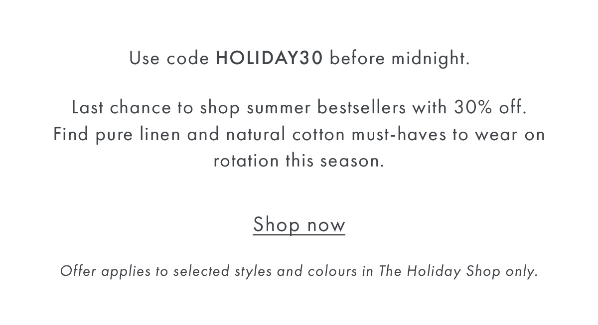 Use code HOLIDAY30 before midnight.  Last chance to shop summer bestsellers with 30% off. Find pure linen and natural cotton must-haves to wear on rotation this season.