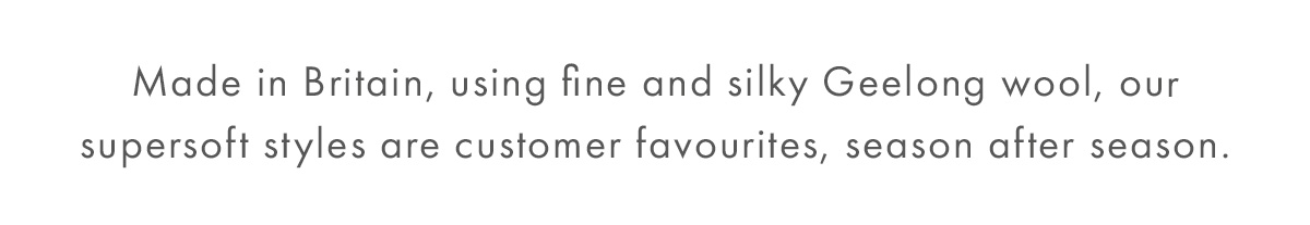 Made in Britain, using fine and silky Geelong wool, our supersoft styles are customer favourites, season after season.