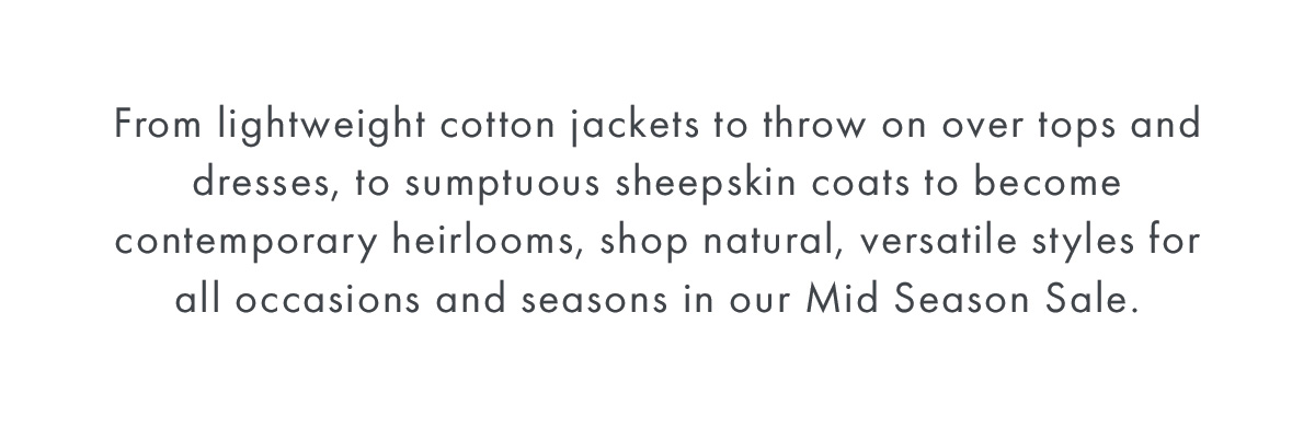 From lightweight cotton jackets to throw on over tops and dresses, to sumptuous sheepskin coats to become contemporary heirlooms, shop natural, versatile styles for all occasions and seasons in our Mid Season Sale.