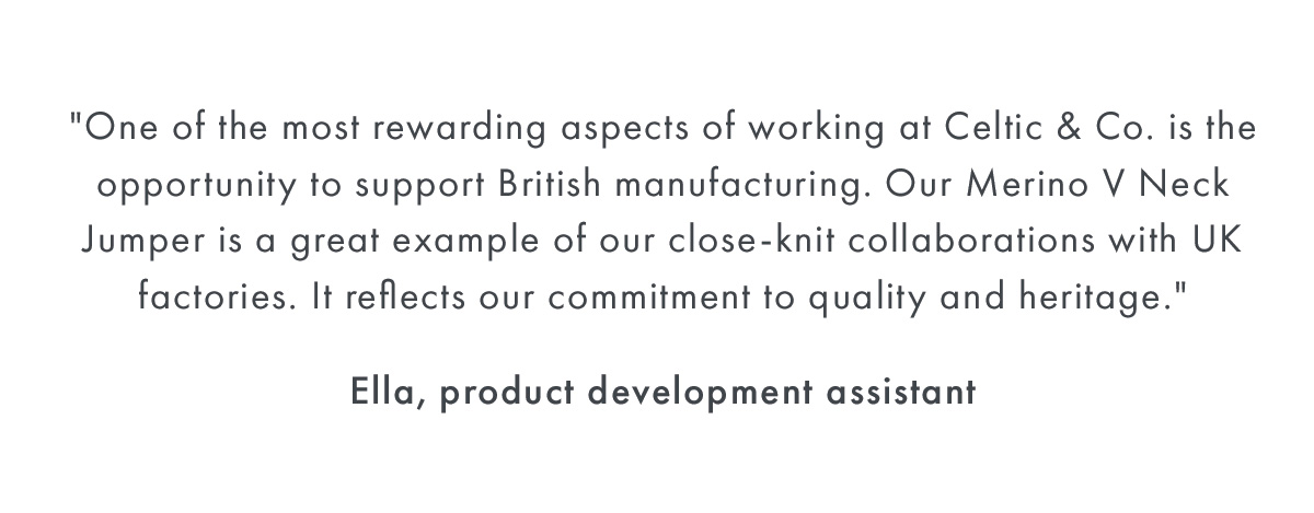 ''One of the most rewarding aspects of work at Celtic and Co. is the opportunity to support British manufacturing. Our Merino V Neck Jumper is a great example of our close-knit collaborations with UK factories. It reflects our commitment to quality and heritage.'' - Ella, Product Development Assistant	
