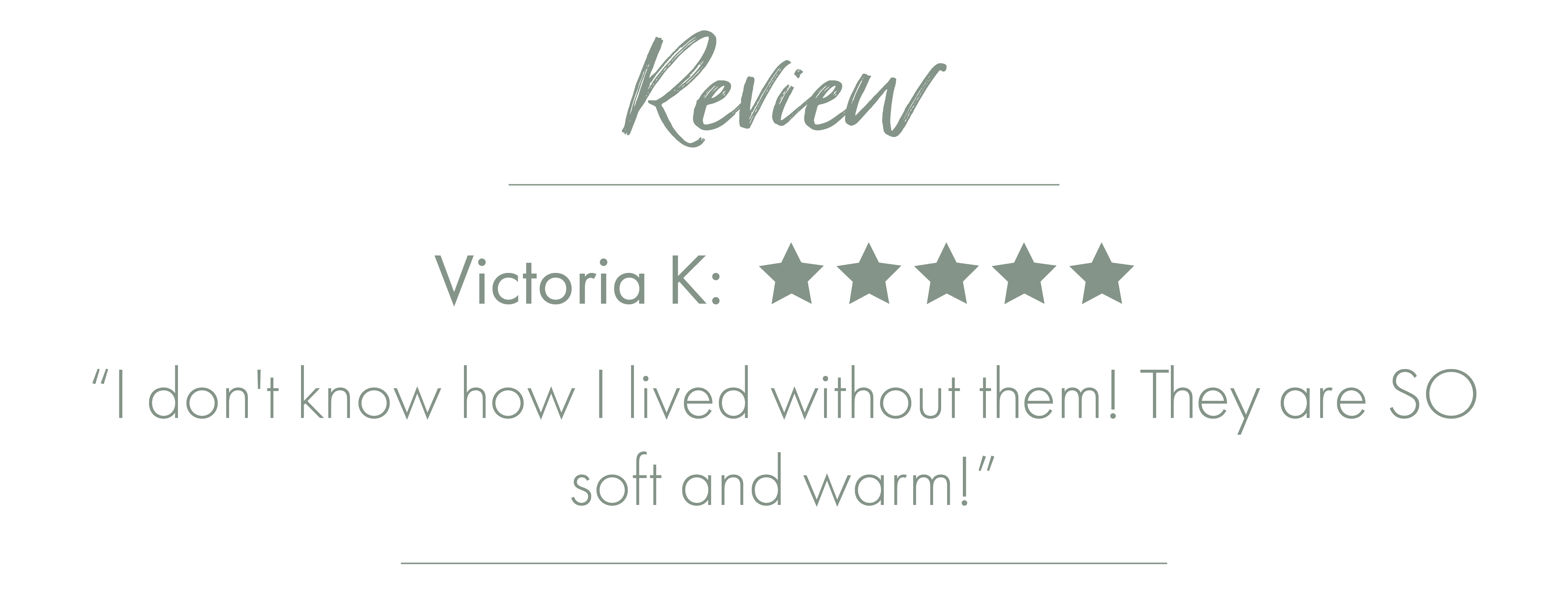 Review - Victoria K: 5 Stars ''I don't know how I lived without them! They are SO soft and warm!''