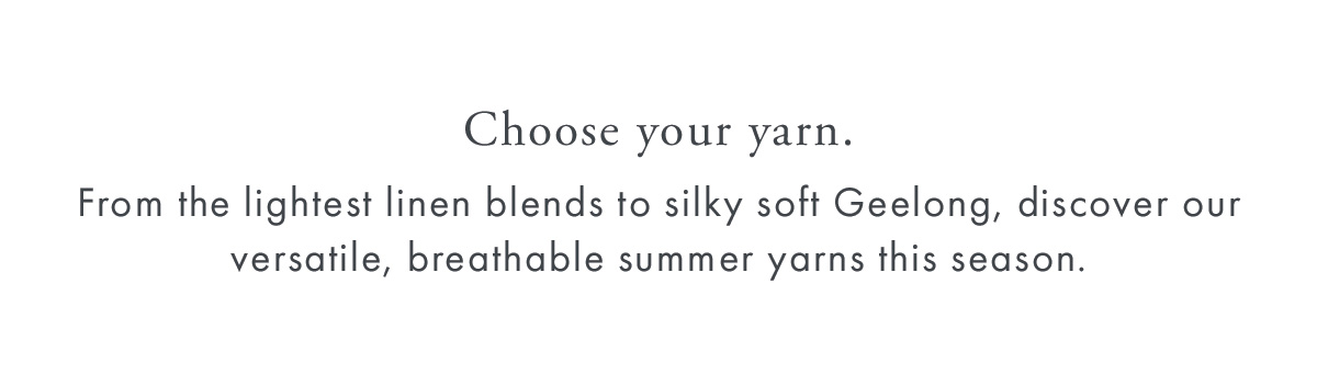 Choose your yarn.  From the lightest linen blends to silky soft Geelong, discover our versatile, breathable summer yarns this season.