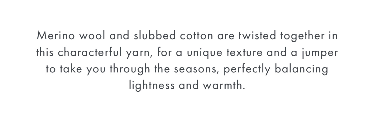 Merino wool and slubbed cotton are twisted together in this characterful yarn, for a unique texture and a jumper to take you through the seasons, perfectly balancing lightness and warmth.