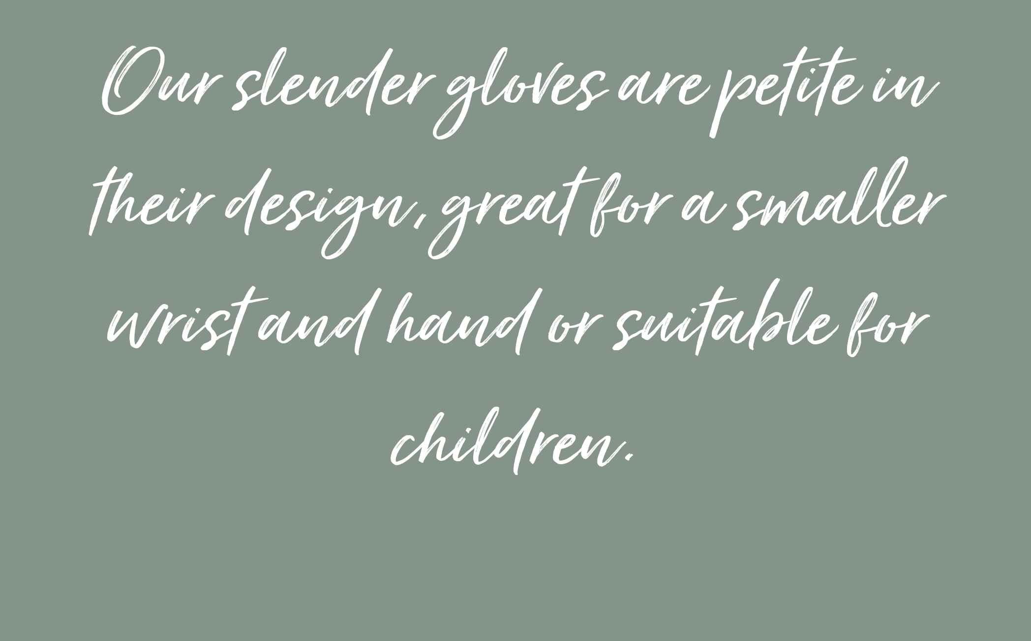 Our slender gloves are petite in their design, great for a smaller wrist and hand or suitable for children.