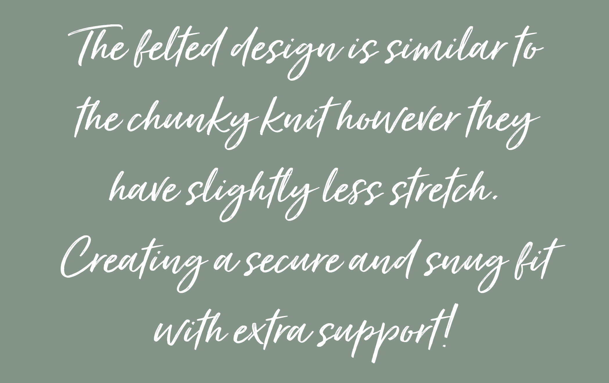 The felted design is similar to the chunky knit however they have slightly less stretch. Creating a secure and snug fit with extra support!