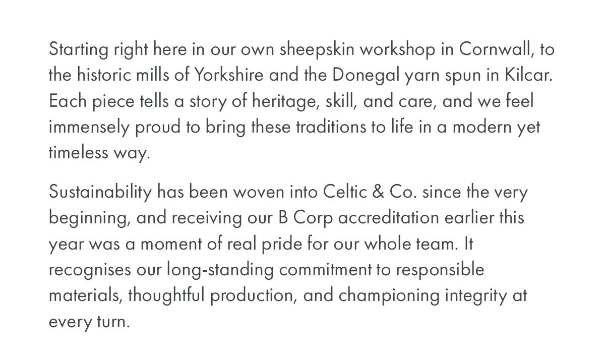 Starting right here in our own sheepskin workshop in Cornwall, to the historic mills of Yorkshire and the Donegal yarn spun in Kilcar. Each piece tells a story of heritage, skill, and care, and we feel immensely proud to bring these traditions to life in a modern yet timeless way.