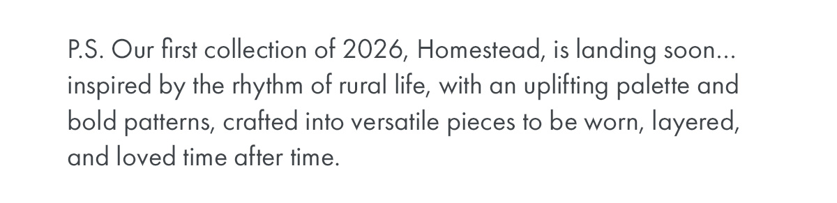 P.S. Our first collection of 2026, Homestead, is landing soon… inspired by the rhythm of rural life, with an uplifting palette and bold patterns, crafted into versatile pieces to be worn, layered, and loved time after time.