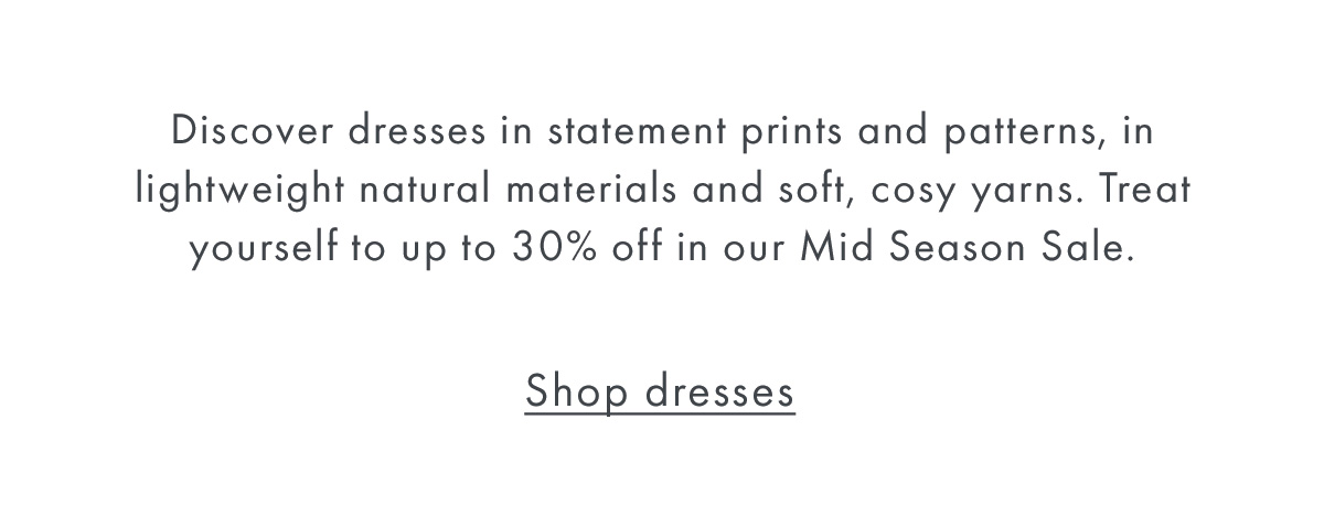 Discover dresses in statement prints and patterns, in lightweight natural materials and soft, cosy yarns. Treat yourself to up to 30% off in our Mid Season Sale.