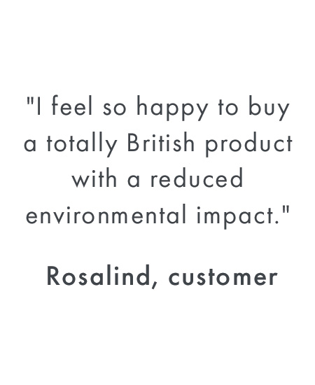 ''I feel so happy to buy a totally British product with a reduced environmental impact.'' - Rosalind, customer	