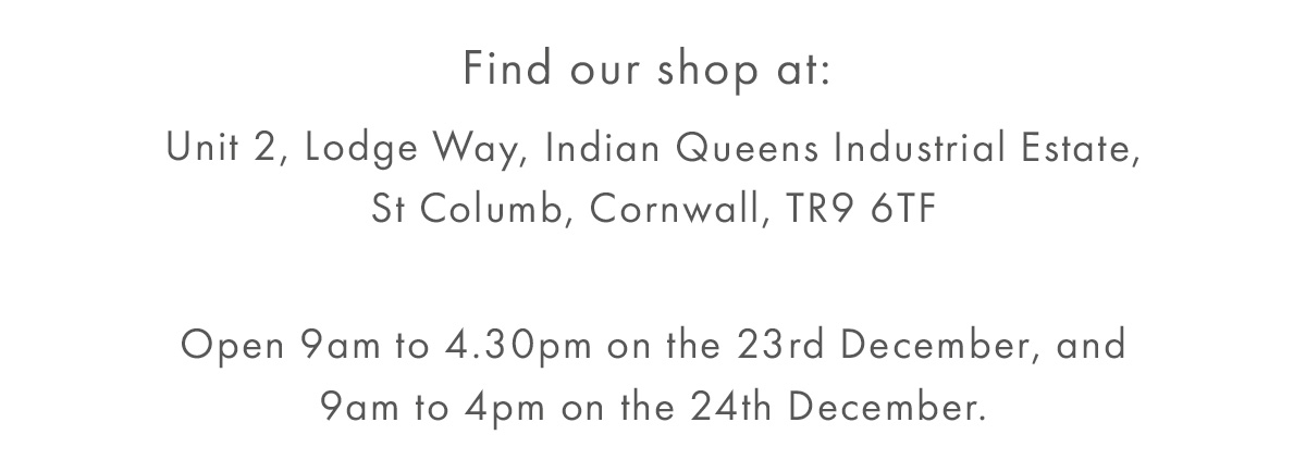 Missed Christmas delivery? Find our shop at: Unit 2, Lodge Way, Indian Queens Industrial Estate, St Columb, Cornwall, TR9 6TF