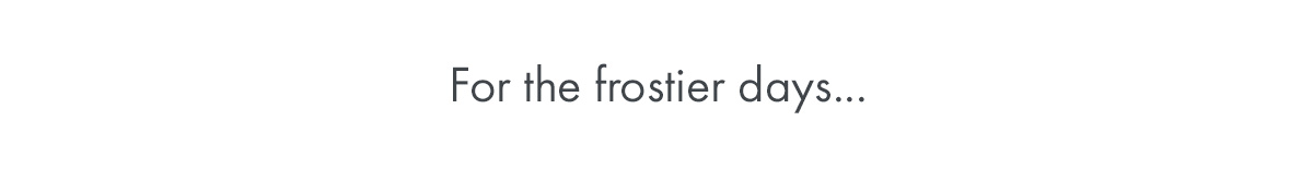 For the frostier days...