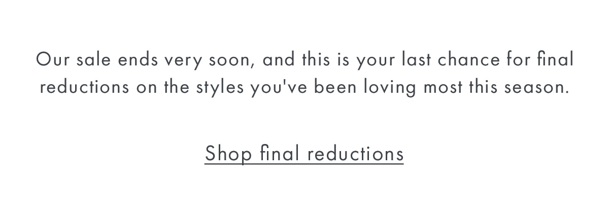 Our sale ends very soon, and this is your last chance for final reductions on the styles you've been loving most this season.  Shop final reductions