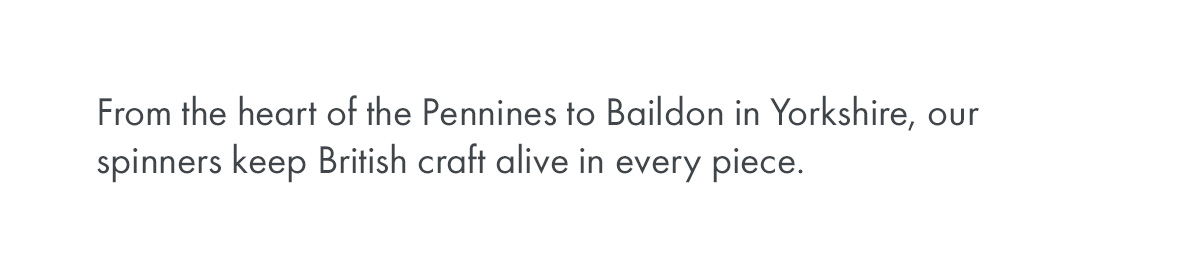 From the heart of the Pennines to Baildon in Yorkshire, our spinners keep British craft alive in every piece.
