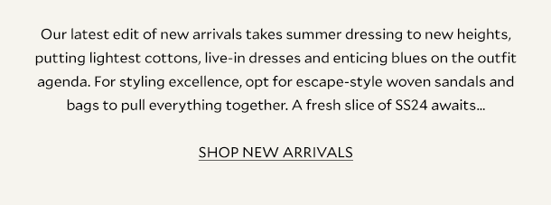 Our latest edit of new arrivals takes summer dressing to new heights, putting lightest cottons, live-in dresses and enticing blues on the outfit agenda. For styling excellence, opt for escape-style woven sandals and bags to pull everything together. A fresh slice of SS24 awaits… SHOP NEW ARRIVALS 