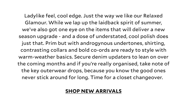 Ladylike feel, cool edge. Just the way we like our Relaxed Glamour. While we lap up the laidback spirit of summer, we’ve also got one eye on the items that will deliver a new season upgrade - and a dose of understated, cool polish does just that. Prim but with androgynous undertones, shirting, contrasting collars and bold co-ords are ready to style with warm-weather basics. Secure denim updaters to lean on over the coming months and if you’re really organised, take note of the key outerwear drops, because you know the good ones never stick around for long. Time for a closet changeover.  SHOP NEW ARRIVALS.