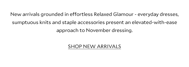 New arrivals grounded in effortless Relaxed Glamour - everyday dresses, sumptuous knits and staple accessories present an elevated-with-ease approach to November dressing. SHOP NEW ARRIVALS