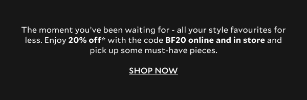 The moment you’ve been waiting for - all your style favourites for less. Enjoy 20% off* with the code BF20 online and in store and pick up some must-have pieces.  SHOP NOW