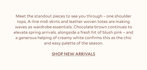 Meet the standout pieces to see you through – one-shoulder tops, A-line midi skirts and leather woven totes are making waves as wardrobe essentials. Chocolate brown continues to elevate spring arrivals, alongside a fresh hit of blush pink – and a generous helping of creamy white confirms this as the chic and easy palette of the season.