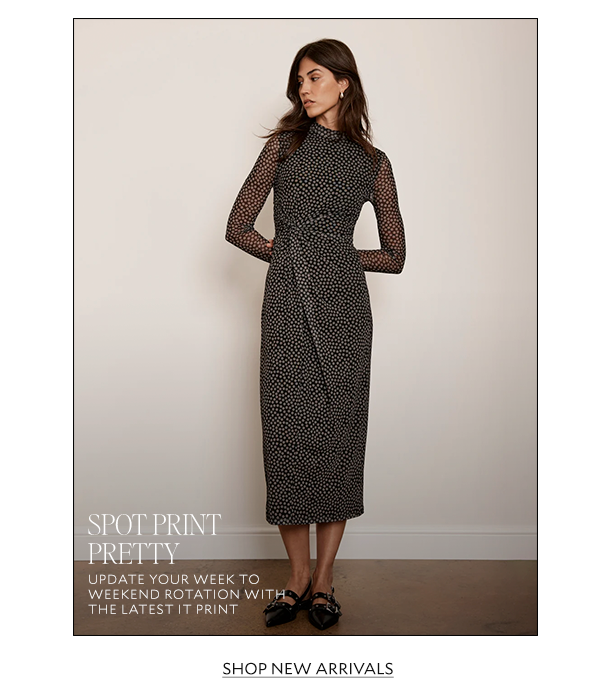 SPOT PRINT PRETTY. UPDATE YOUR WEEK TO WEEKEND ROTATION WITH THE LATEST IT PRINT. SHOP NEW ARRIVALS. 