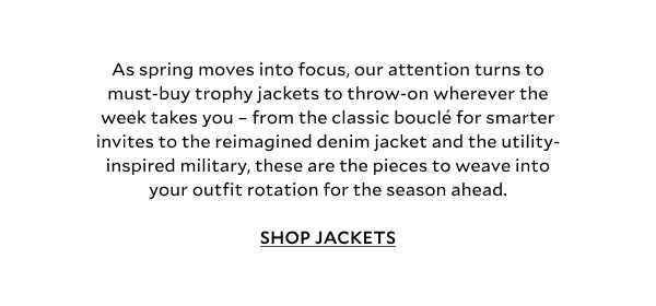 As spring moves into focus, our attention turns to must-buy trophy jackets to throw-on wherever the week takes you – from the classic bouclé for smarter invites to the reimagined denim jacket and the utility-inspired military, these are the pieces to weave into your outfit rotation for the season ahead.  SHOP JACKETS