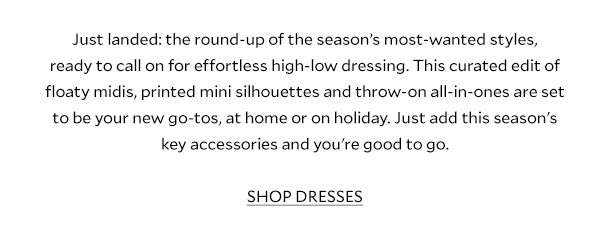 Just landed: the round-up of the season’s most-wanted styles, ready to call on for effortless high-low dressing. This curated edit of floaty midis, printed mini silhouettes and throw-on all-in-ones are set to be your new go-tos, at home or on holiday. Just add this season's key accessories, and you're good to go. SHOP DRESSES.			 				