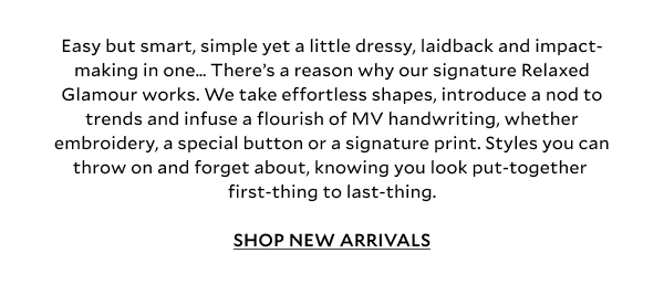Easy but smart, simple yet a little dressy, laidback and impact-making in one… There’s a reason why our signature Relaxed Glamour works. We take effortless shapes, introduce a nod to trends and infuse a flourish of MV handwriting, whether embroidery, a special button or a signature print. Styles you can throw on and forget about, knowing you look put-together first-thing to last-thing. SHOP NEW ARRIVALS