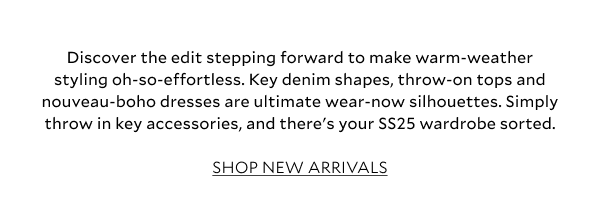 Discover the edit stepping forward to make warm-weather styling oh-so-effortless. Key denim shapes, throw-on tops and nouveau-boho dresses are ultimate wear-now silhouettes. Simply throw in key accessories, and there's your SS25 wardrobe sorted. SHOP NEW ARRIVALS 