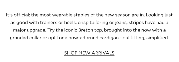 It’s official: the most wearable staples of the new season are in. Looking just as good with trainers or heels, crisp tailoring or jeans, stripes have had a major upgrade. Try the iconic Breton top, brought into the now with a grandad collar or opt for a bow-adorned cardigan - outfitting, simplified.    SHOP NEW ARRIVALS 
