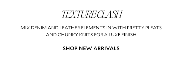 TEXTURE CLASH. MIX DENIM AND LEATHER ELEMENTS IN WITH PRETTY PLEATS AND CHUNKY KNITS FOR A LUXE FINISH. SHOP NEW ARRIVALS 