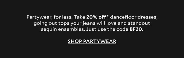 Partywear, for less. Take 20% off* dancefloor dresses, going out tops your jeans will love and standout sequin ensembles. Just use the code BF20.   SHOP PARTYWEAR