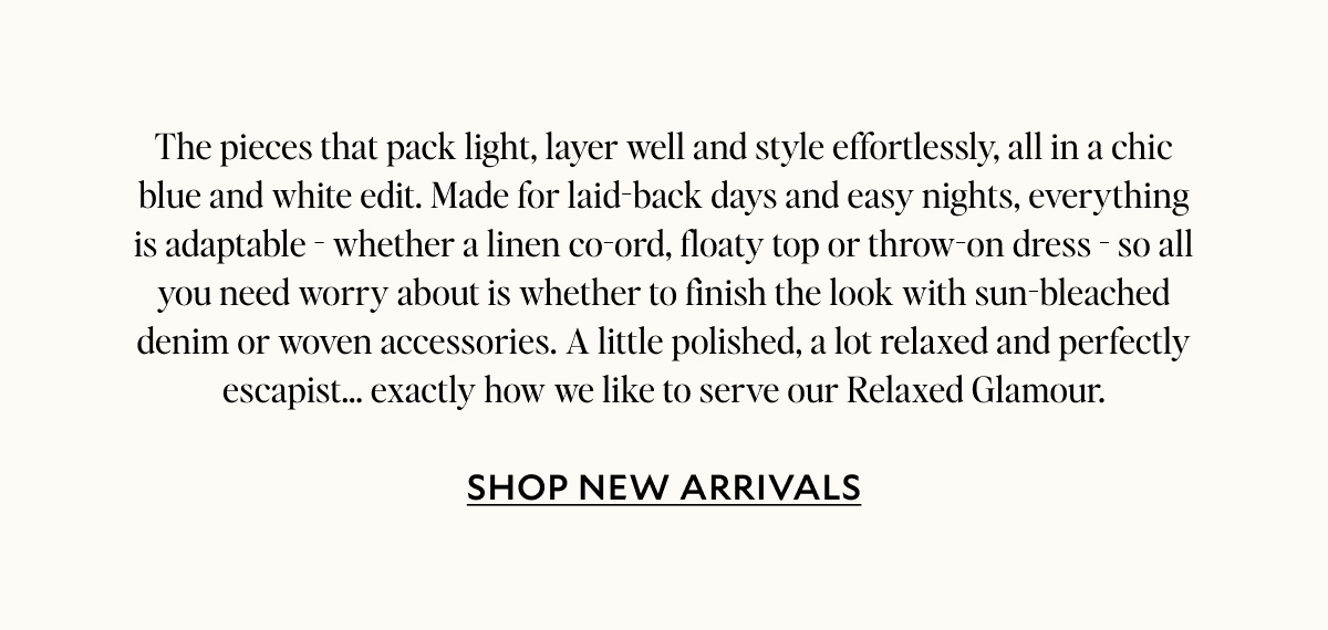The pieces that pack light, layer well and style effortlessly, all in a chic blue and white edit. Made for laidback days and easy nights, everything is adaptable - whether linen co-ord, floaty top or throw-on dress - so all you need worry about is whether to finish the look with sun-bleached denim or woven accessories. A little polished, a lot relaxed and perfectly escapist… Exactly how we like to serve our Relaxed Glamour