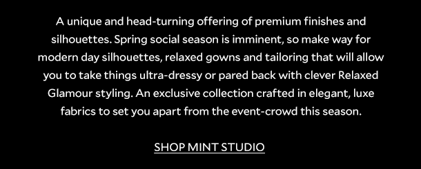 A unique and head-turning offering of premium finishes and silhouettes. Spring social season is imminent, so make way for modern day silhouettes, relaxed gowns and tailoring that will allow you to take things ultra-dressy or pared back with clever Relaxed Glamour styling. An exclusive collection crafted in elegant, luxe fabrics to set you apart from the event-crowd this season. SHOP MINT STUDIO. 