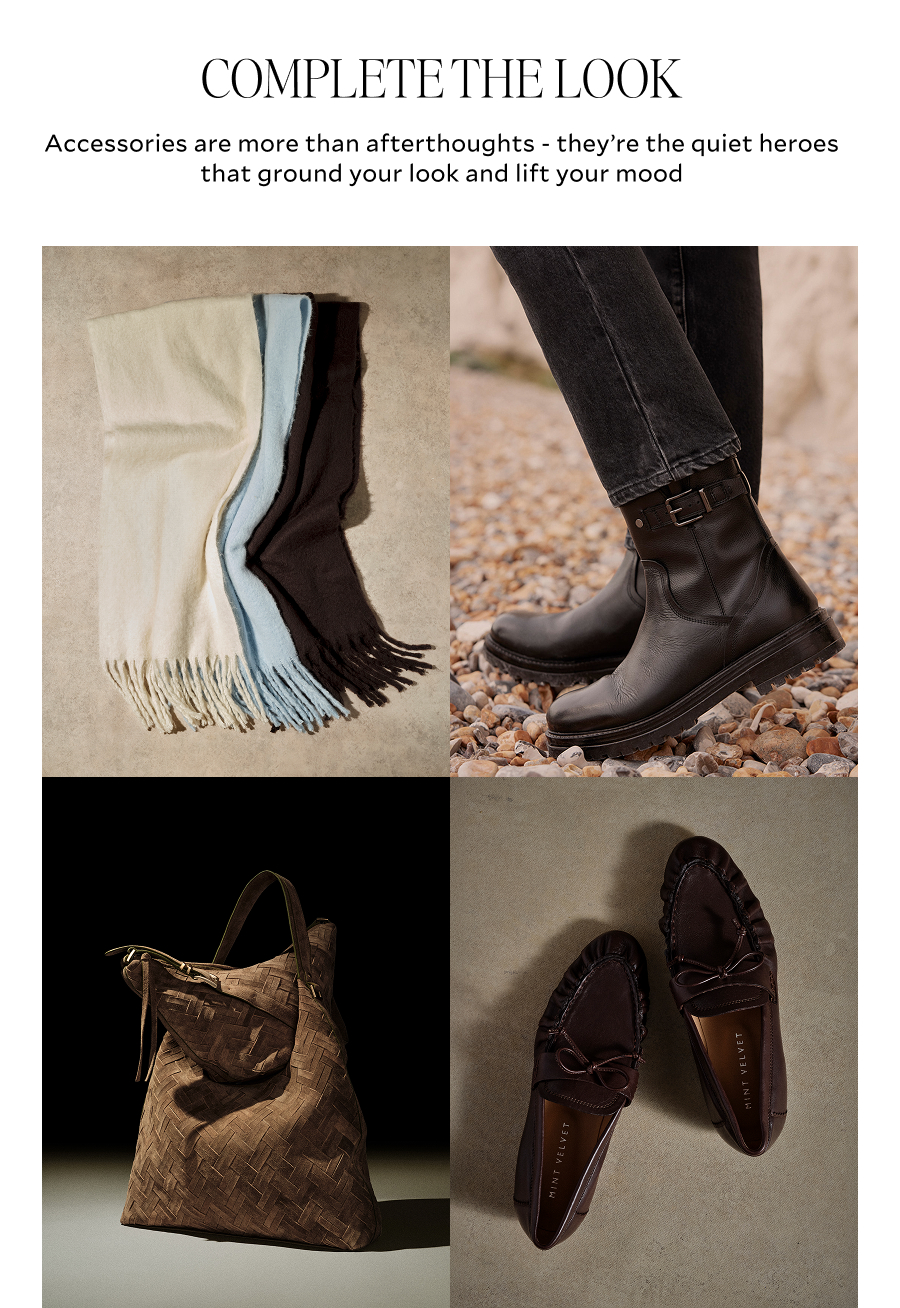 COMPLETE THE LOOK. Accessories are more than afterthougths - they're quiet heroes that ground your look and lift your mood.