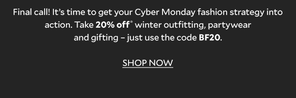 Final call! It’s time to get your Cyber Monday fashion strategy into action. Take 20% OFF* winter outfitting, partywear and gifting – just use the code BF20. SHOP NOW. 