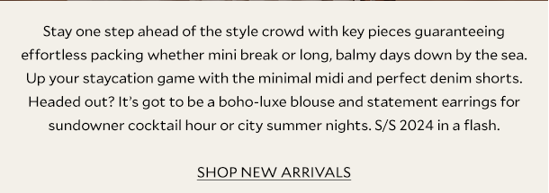 Stay one step ahead of the style crowd with key pieces guaranteeing effortless packing whether mini break or long, balmy days down by the sea. Up your staycation game with the minimal midi and perfect denim shorts. Headed out? It’s got to be a boho-luxe blouse and statement earrings for sundowner cocktail hour or city summer nights. S/S 2024 in a flash. SHOP NEW ARRIVALS.