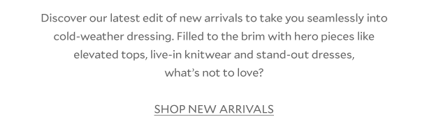 Discover our latest edit of new arrivals to take you seamlessly into cold-weather dressing. Filled to the brim with hero pieces like those elevated tops, live-in knitwear and stand-out dresses, what’s not to love? SHOP NEW ARRIVALS 