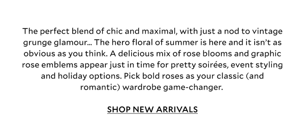 The perfect blend of chic and maximal, with just a nod to vintage grunge glamour… The hero floral of summer is here and it isn’t as obvious as you think. A delicious mix of rose blooms and graphic rose emblems appear just in time for pretty soirées, event styling and last-minute holiday options. Pick bold roses as your classic (and romantic) wardrobe game-changer.  SHOP NEW ARRIVALS