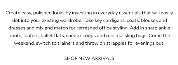 Create easy, polished looks by investing in everyday essentials that will easily slot into your existing wardrobe. Take key cardigans, coats, blouses and dresses and mix and match for a relaxed return to the office. Create new looks by adding in sharp ankle boots, loafers, ballet flats, suede scoops and minimal sling bags. Come the weekend, switch to trainers and throw on strappies for evenings out. SHOP NEW ARRIVALS.
